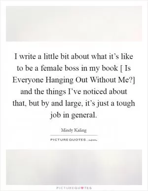 I write a little bit about what it’s like to be a female boss in my book [ Is Everyone Hanging Out Without Me?] and the things I’ve noticed about that, but by and large, it’s just a tough job in general Picture Quote #1