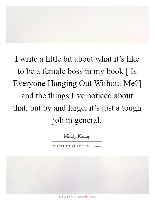 I write a little bit about what it's like to be a female boss in my book [ Is Everyone Hanging Out Without Me?] and the things I've noticed about that, but by and large, it's just a tough job in general Picture Quote #1