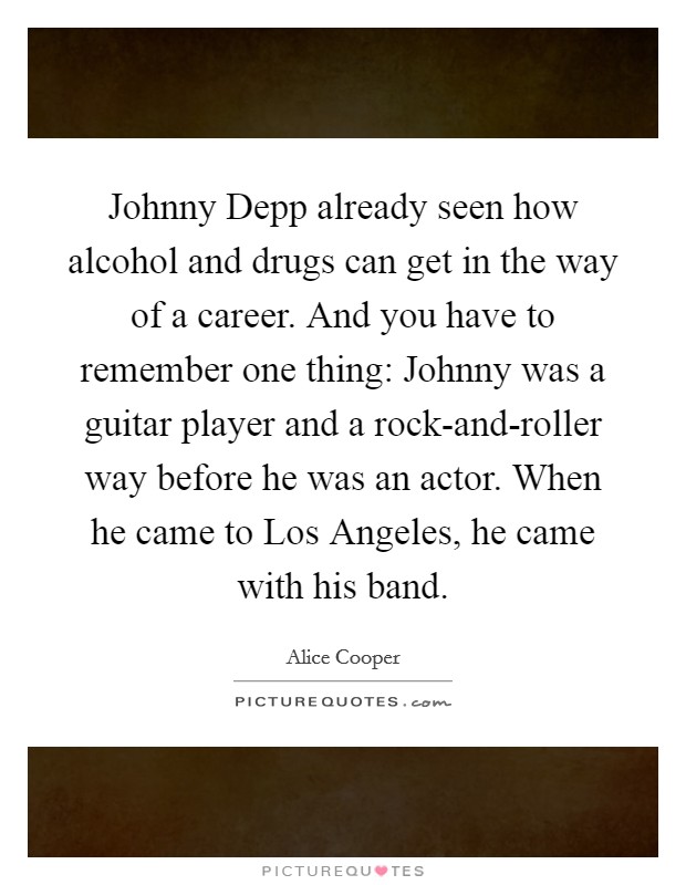 Johnny Depp already seen how alcohol and drugs can get in the way of a career. And you have to remember one thing: Johnny was a guitar player and a rock-and-roller way before he was an actor. When he came to Los Angeles, he came with his band Picture Quote #1