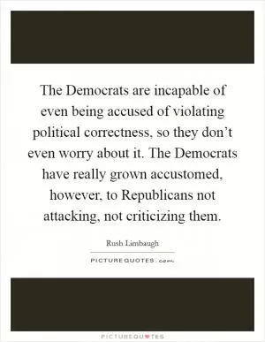 The Democrats are incapable of even being accused of violating political correctness, so they don’t even worry about it. The Democrats have really grown accustomed, however, to Republicans not attacking, not criticizing them Picture Quote #1