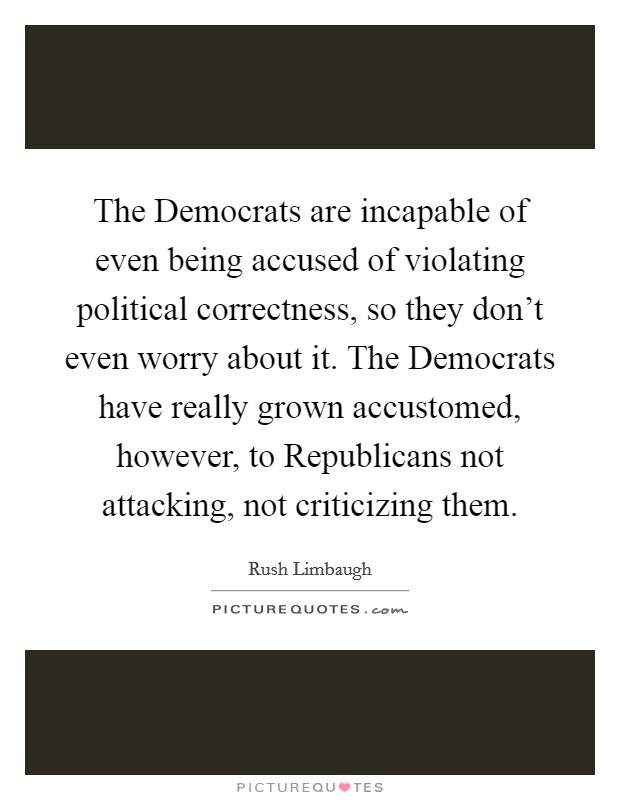 The Democrats are incapable of even being accused of violating political correctness, so they don't even worry about it. The Democrats have really grown accustomed, however, to Republicans not attacking, not criticizing them Picture Quote #1