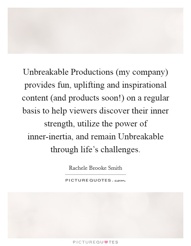 Unbreakable Productions (my company) provides fun, uplifting and inspirational content (and products soon!) on a regular basis to help viewers discover their inner strength, utilize the power of inner-inertia, and remain Unbreakable through life's challenges Picture Quote #1