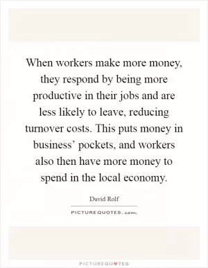 When workers make more money, they respond by being more productive in their jobs and are less likely to leave, reducing turnover costs. This puts money in business’ pockets, and workers also then have more money to spend in the local economy Picture Quote #1