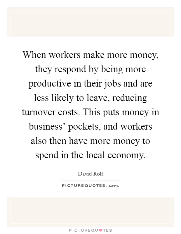 When workers make more money, they respond by being more productive in their jobs and are less likely to leave, reducing turnover costs. This puts money in business' pockets, and workers also then have more money to spend in the local economy Picture Quote #1