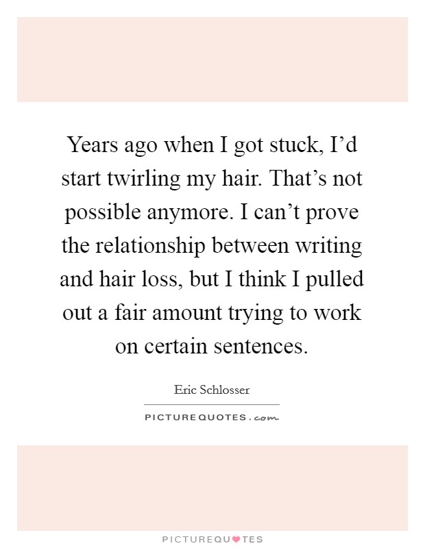 Years ago when I got stuck, I'd start twirling my hair. That's not possible anymore. I can't prove the relationship between writing and hair loss, but I think I pulled out a fair amount trying to work on certain sentences Picture Quote #1