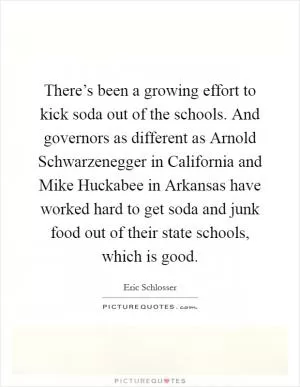 There’s been a growing effort to kick soda out of the schools. And governors as different as Arnold Schwarzenegger in California and Mike Huckabee in Arkansas have worked hard to get soda and junk food out of their state schools, which is good Picture Quote #1