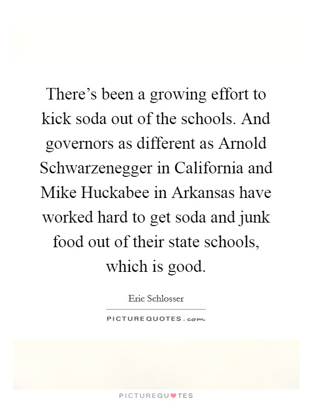 There's been a growing effort to kick soda out of the schools. And governors as different as Arnold Schwarzenegger in California and Mike Huckabee in Arkansas have worked hard to get soda and junk food out of their state schools, which is good Picture Quote #1
