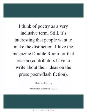 I think of poetry as a very inclusive term. Still, it’s interesting that people want to make the distinction. I love the magazine Double Room for that reason (contributors have to write about their ideas on the prose poem/flash fiction) Picture Quote #1