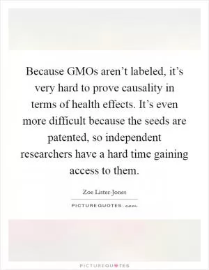 Because GMOs aren’t labeled, it’s very hard to prove causality in terms of health effects. It’s even more difficult because the seeds are patented, so independent researchers have a hard time gaining access to them Picture Quote #1