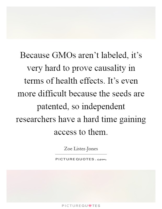 Because GMOs aren't labeled, it's very hard to prove causality in terms of health effects. It's even more difficult because the seeds are patented, so independent researchers have a hard time gaining access to them Picture Quote #1