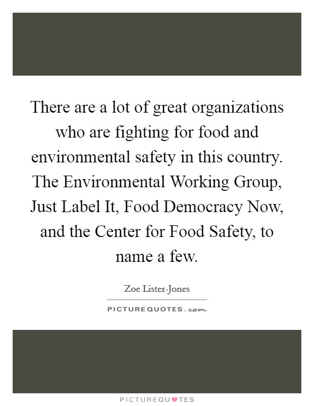 There are a lot of great organizations who are fighting for food and environmental safety in this country. The Environmental Working Group, Just Label It, Food Democracy Now, and the Center for Food Safety, to name a few Picture Quote #1