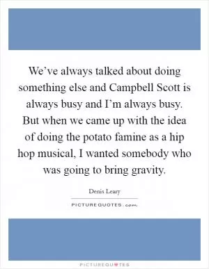 We’ve always talked about doing something else and Campbell Scott is always busy and I’m always busy. But when we came up with the idea of doing the potato famine as a hip hop musical, I wanted somebody who was going to bring gravity Picture Quote #1