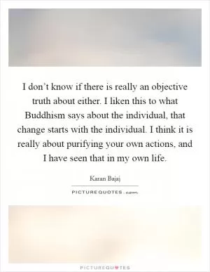 I don’t know if there is really an objective truth about either. I liken this to what Buddhism says about the individual, that change starts with the individual. I think it is really about purifying your own actions, and I have seen that in my own life Picture Quote #1