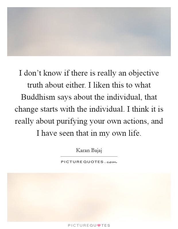 I don't know if there is really an objective truth about either. I liken this to what Buddhism says about the individual, that change starts with the individual. I think it is really about purifying your own actions, and I have seen that in my own life Picture Quote #1