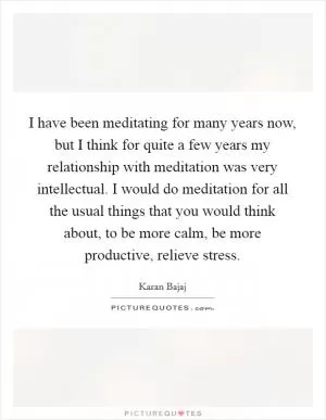 I have been meditating for many years now, but I think for quite a few years my relationship with meditation was very intellectual. I would do meditation for all the usual things that you would think about, to be more calm, be more productive, relieve stress Picture Quote #1
