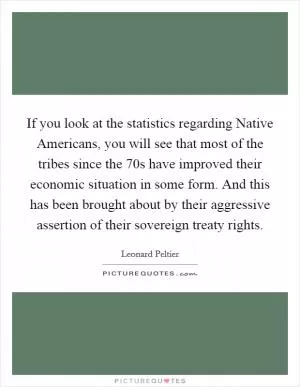 If you look at the statistics regarding Native Americans, you will see that most of the tribes since the 70s have improved their economic situation in some form. And this has been brought about by their aggressive assertion of their sovereign treaty rights Picture Quote #1