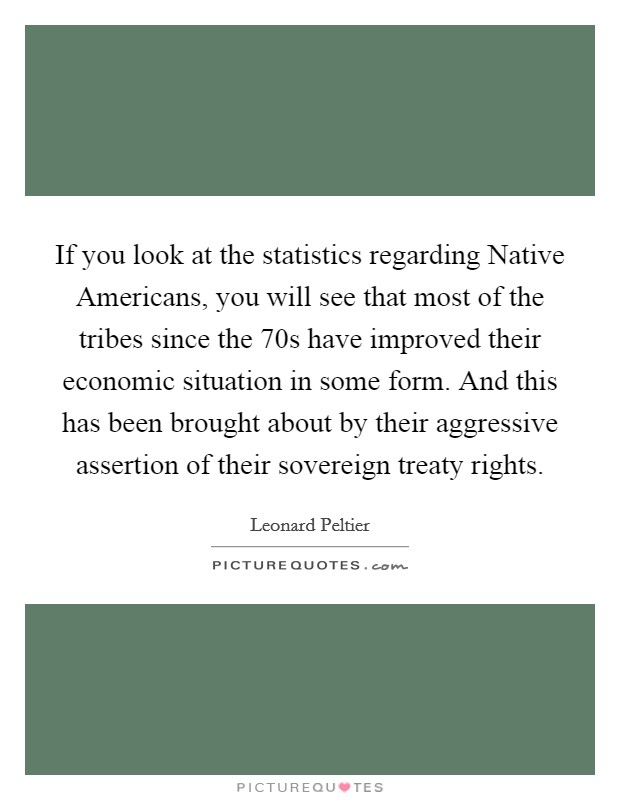 If you look at the statistics regarding Native Americans, you will see that most of the tribes since the 70s have improved their economic situation in some form. And this has been brought about by their aggressive assertion of their sovereign treaty rights Picture Quote #1