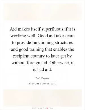 Aid makes itself superfluous if it is working well. Good aid takes care to provide functioning structures and good training that enables the recipient country to later get by without foreign aid. Otherwise, it is bad aid Picture Quote #1