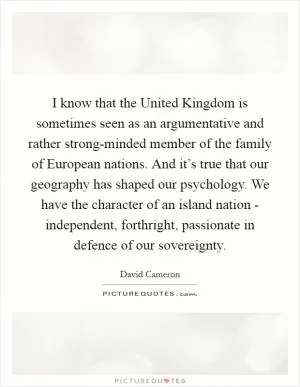 I know that the United Kingdom is sometimes seen as an argumentative and rather strong-minded member of the family of European nations. And it’s true that our geography has shaped our psychology. We have the character of an island nation - independent, forthright, passionate in defence of our sovereignty Picture Quote #1