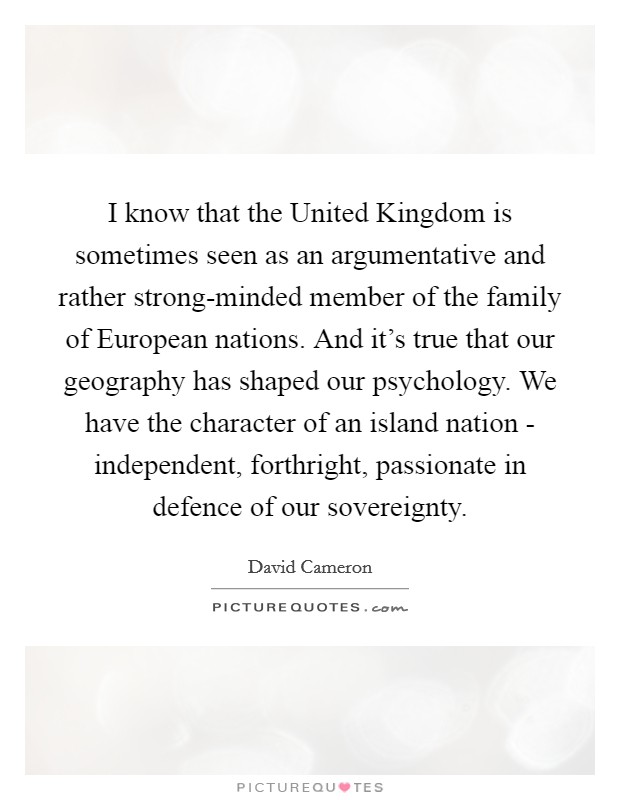 I know that the United Kingdom is sometimes seen as an argumentative and rather strong-minded member of the family of European nations. And it's true that our geography has shaped our psychology. We have the character of an island nation - independent, forthright, passionate in defence of our sovereignty Picture Quote #1