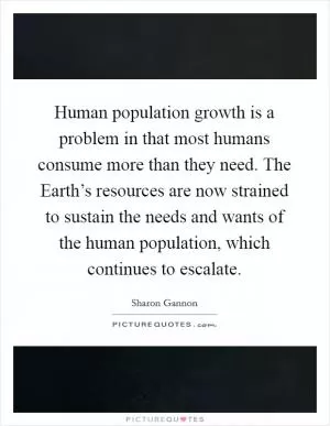 Human population growth is a problem in that most humans consume more than they need. The Earth’s resources are now strained to sustain the needs and wants of the human population, which continues to escalate Picture Quote #1