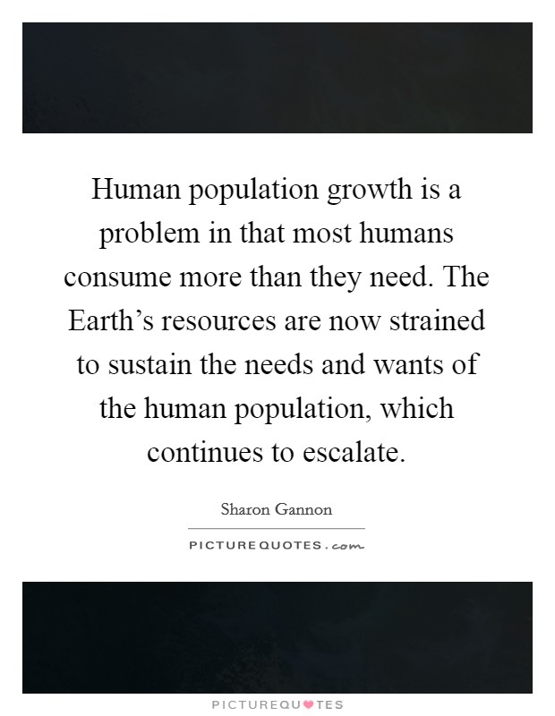 Human population growth is a problem in that most humans consume more than they need. The Earth's resources are now strained to sustain the needs and wants of the human population, which continues to escalate Picture Quote #1