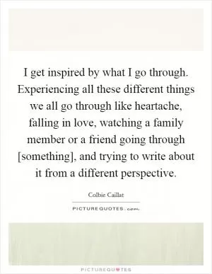 I get inspired by what I go through. Experiencing all these different things we all go through like heartache, falling in love, watching a family member or a friend going through [something], and trying to write about it from a different perspective Picture Quote #1