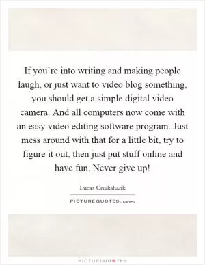 If you’re into writing and making people laugh, or just want to video blog something, you should get a simple digital video camera. And all computers now come with an easy video editing software program. Just mess around with that for a little bit, try to figure it out, then just put stuff online and have fun. Never give up! Picture Quote #1