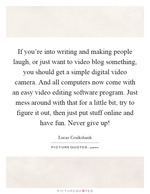If you're into writing and making people laugh, or just want to video blog something, you should get a simple digital video camera. And all computers now come with an easy video editing software program. Just mess around with that for a little bit, try to figure it out, then just put stuff online and have fun. Never give up! Picture Quote #1
