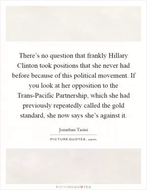 There’s no question that frankly Hillary Clinton took positions that she never had before because of this political movement. If you look at her opposition to the Trans-Pacific Partnership, which she had previously repeatedly called the gold standard, she now says she’s against it Picture Quote #1