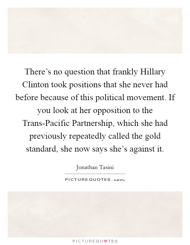 There's no question that frankly Hillary Clinton took positions that she never had before because of this political movement. If you look at her opposition to the Trans-Pacific Partnership, which she had previously repeatedly called the gold standard, she now says she's against it Picture Quote #1