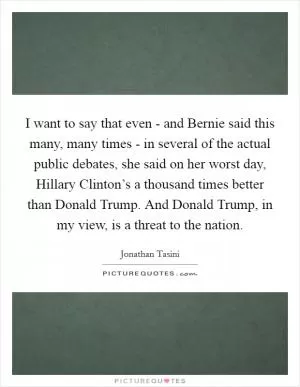 I want to say that even - and Bernie said this many, many times - in several of the actual public debates, she said on her worst day, Hillary Clinton’s a thousand times better than Donald Trump. And Donald Trump, in my view, is a threat to the nation Picture Quote #1