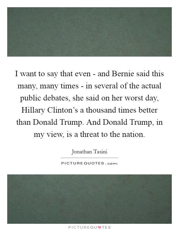 I want to say that even - and Bernie said this many, many times - in several of the actual public debates, she said on her worst day, Hillary Clinton's a thousand times better than Donald Trump. And Donald Trump, in my view, is a threat to the nation Picture Quote #1