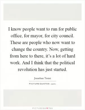 I know people want to run for public office, for mayor, for city council. These are people who now want to change the country. Now, getting from here to there, it’s a lot of hard work. And I think that the political revolution has just started Picture Quote #1