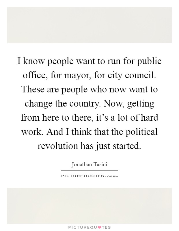 I know people want to run for public office, for mayor, for city council. These are people who now want to change the country. Now, getting from here to there, it's a lot of hard work. And I think that the political revolution has just started Picture Quote #1