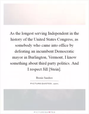 As the longest serving Independent in the history of the United States Congress, as somebody who came into office by defeating an incumbent Democratic mayor in Burlington, Vermont, I know something about third party politics. And I respect Jill [Stein] Picture Quote #1