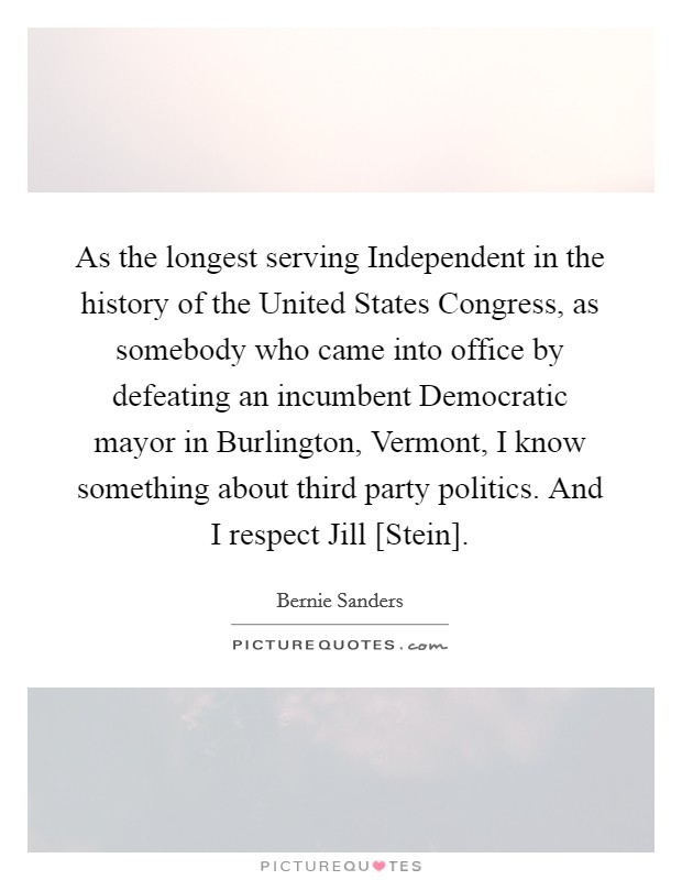 As the longest serving Independent in the history of the United States Congress, as somebody who came into office by defeating an incumbent Democratic mayor in Burlington, Vermont, I know something about third party politics. And I respect Jill [Stein] Picture Quote #1