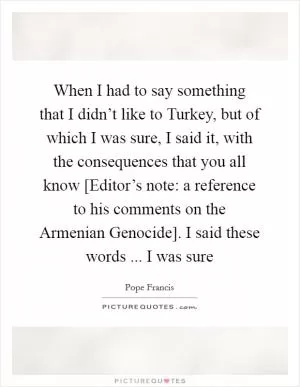 When I had to say something that I didn’t like to Turkey, but of which I was sure, I said it, with the consequences that you all know [Editor’s note: a reference to his comments on the Armenian Genocide]. I said these words ... I was sure Picture Quote #1