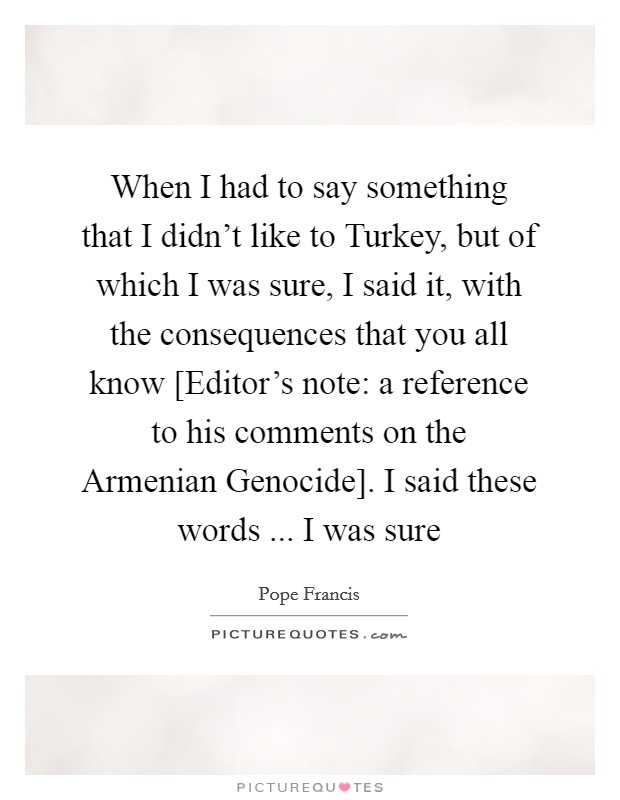When I had to say something that I didn't like to Turkey, but of which I was sure, I said it, with the consequences that you all know [Editor's note: a reference to his comments on the Armenian Genocide]. I said these words ... I was sure Picture Quote #1