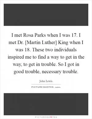 I met Rosa Parks when I was 17. I met Dr. [Martin Luther] King when I was 18. These two individuals inspired me to find a way to get in the way, to get in trouble. So I got in good trouble, necessary trouble Picture Quote #1