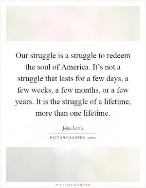 Our struggle is a struggle to redeem the soul of America. It’s not a struggle that lasts for a few days, a few weeks, a few months, or a few years. It is the struggle of a lifetime, more than one lifetime Picture Quote #1