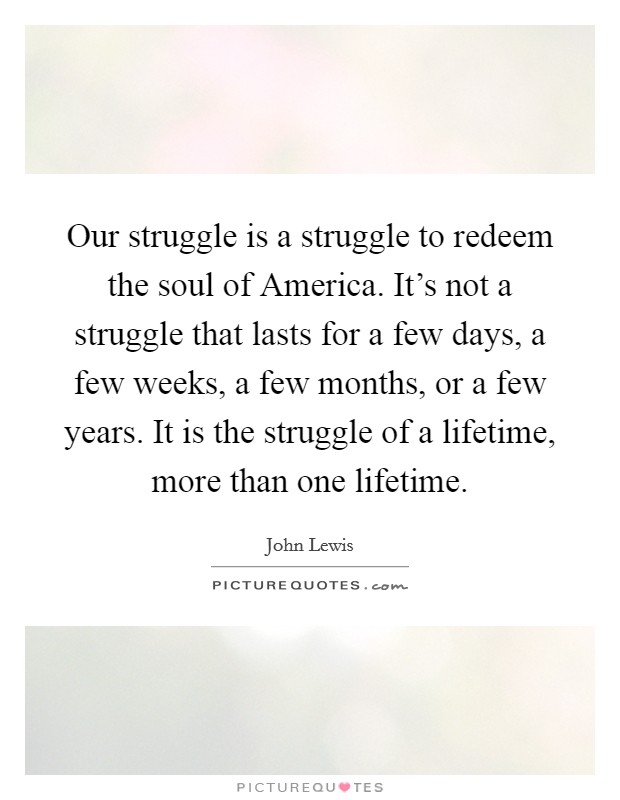 Our struggle is a struggle to redeem the soul of America. It's not a struggle that lasts for a few days, a few weeks, a few months, or a few years. It is the struggle of a lifetime, more than one lifetime Picture Quote #1