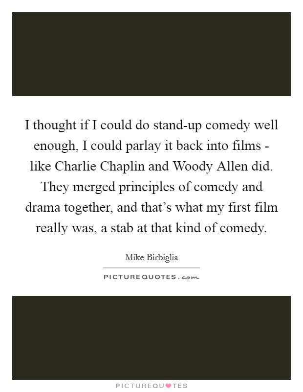 I thought if I could do stand-up comedy well enough, I could parlay it back into films - like Charlie Chaplin and Woody Allen did. They merged principles of comedy and drama together, and that's what my first film really was, a stab at that kind of comedy Picture Quote #1