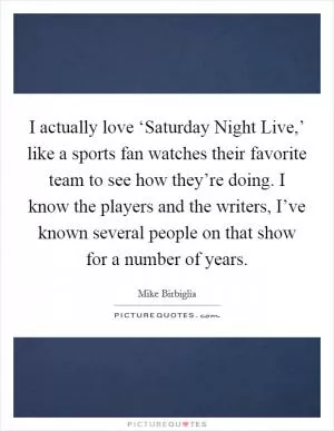 I actually love ‘Saturday Night Live,’ like a sports fan watches their favorite team to see how they’re doing. I know the players and the writers, I’ve known several people on that show for a number of years Picture Quote #1