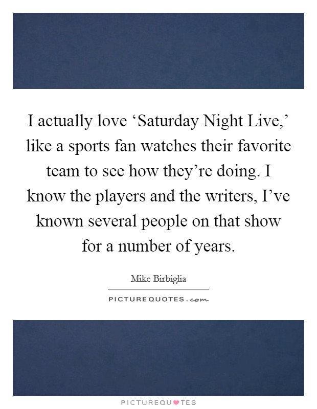 I actually love ‘Saturday Night Live,' like a sports fan watches their favorite team to see how they're doing. I know the players and the writers, I've known several people on that show for a number of years Picture Quote #1
