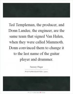 Ted Templeman, the producer, and Donn Landee, the engineer, are the same team that signed Van Halen, when they were called Mammoth. Donn convinced them to change it to the last name of the guitar player and drummer Picture Quote #1