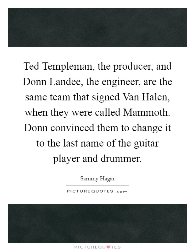 Ted Templeman, the producer, and Donn Landee, the engineer, are the same team that signed Van Halen, when they were called Mammoth. Donn convinced them to change it to the last name of the guitar player and drummer Picture Quote #1