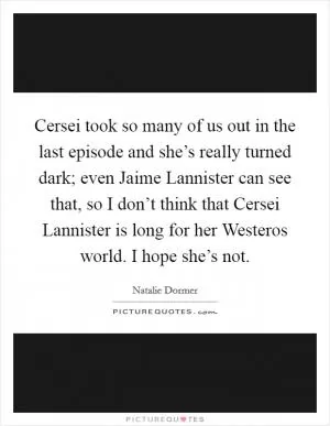 Cersei took so many of us out in the last episode and she’s really turned dark; even Jaime Lannister can see that, so I don’t think that Cersei Lannister is long for her Westeros world. I hope she’s not Picture Quote #1