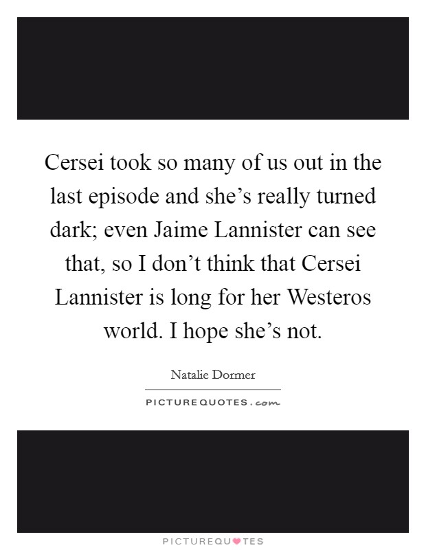 Cersei took so many of us out in the last episode and she's really turned dark; even Jaime Lannister can see that, so I don't think that Cersei Lannister is long for her Westeros world. I hope she's not Picture Quote #1