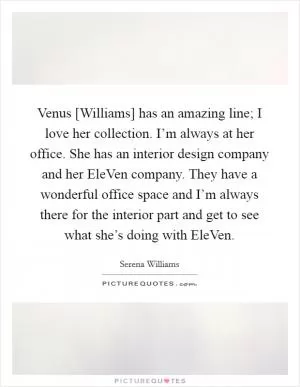 Venus [Williams] has an amazing line; I love her collection. I’m always at her office. She has an interior design company and her EleVen company. They have a wonderful office space and I’m always there for the interior part and get to see what she’s doing with EleVen Picture Quote #1